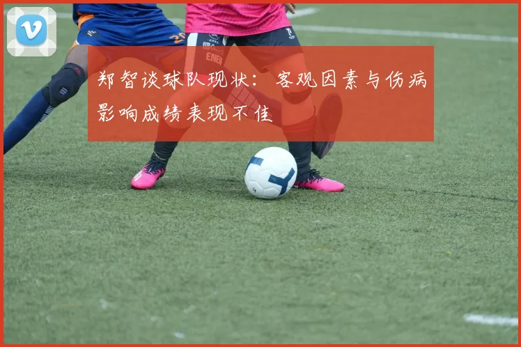 郑智谈球队现状：客观因素与伤病影响成绩表现不佳