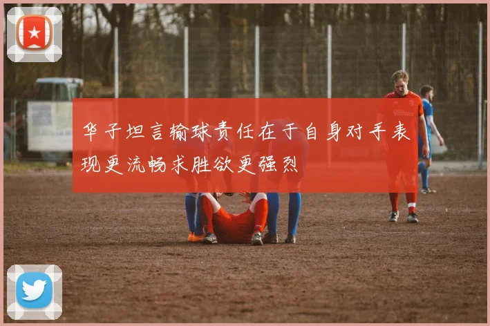 华子坦言输球责任在于自身对手表现更流畅求胜欲更强烈