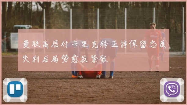 曼联高层对卡里克转正持保留态度失利后局势愈发紧张