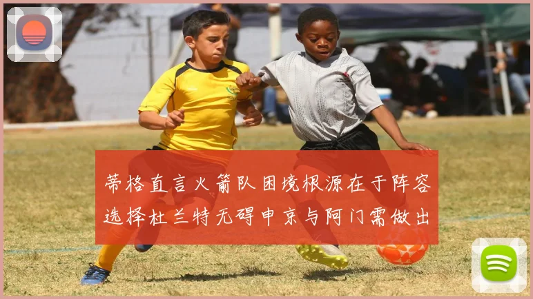 蒂格直言火箭队困境根源在于阵容选择杜兰特无碍申京与阿门需做出取舍