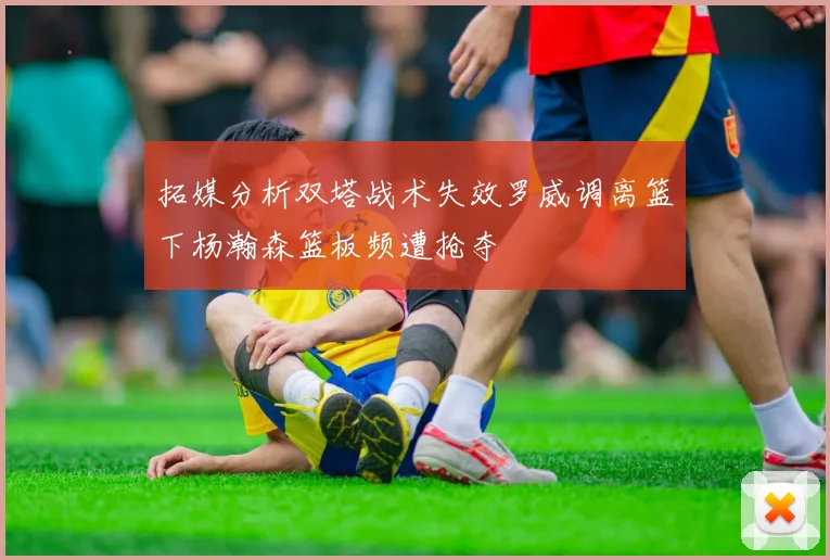 拓媒分析双塔战术失效罗威调离篮下杨瀚森篮板频遭抢夺