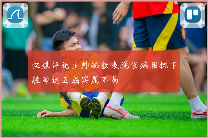 拓媒评论主帅执教表现伤病困扰下胜率达五成实属不易