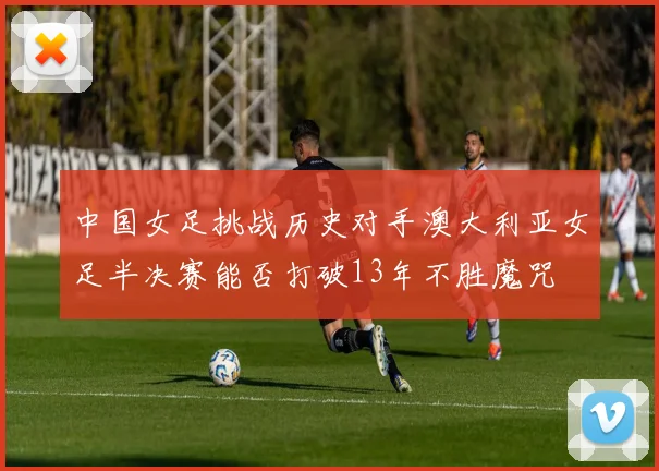 中国女足挑战历史对手澳大利亚女足半决赛能否打破13年不胜魔咒