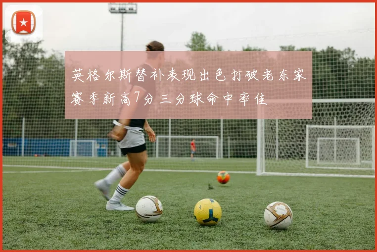 英格尔斯替补表现出色打破老东家赛季新高7分三分球命中率佳