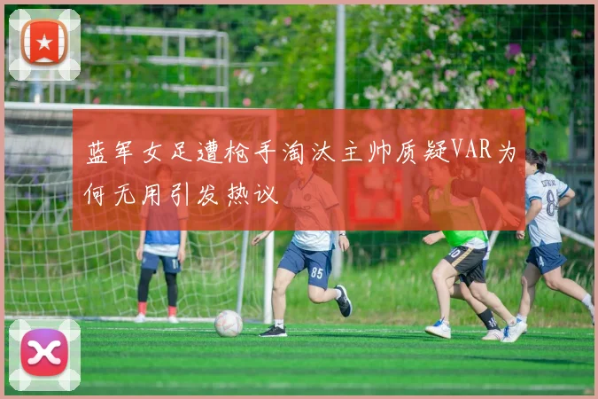 蓝军女足遭枪手淘汰主帅质疑VAR为何无用引发热议