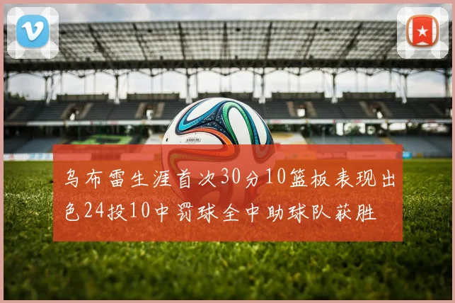 乌布雷生涯首次30分10篮板表现出色24投10中罚球全中助球队获胜