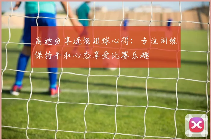 高迪分享连场进球心得：专注训练保持平和心态享受比赛乐趣