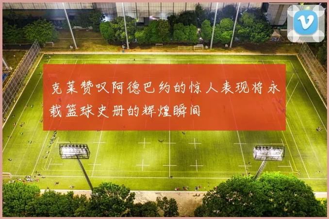 克莱赞叹阿德巴约的惊人表现将永载篮球史册的辉煌瞬间