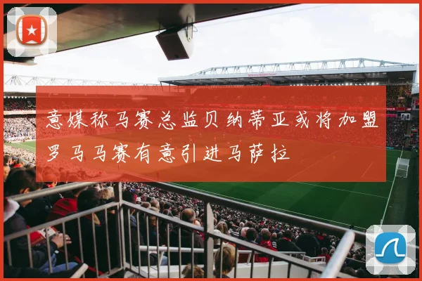 意媒称马赛总监贝纳蒂亚或将加盟罗马马赛有意引进马萨拉
