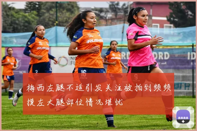 梅西左腿不适引发关注被拍到频频摸左大腿部位情况堪忧