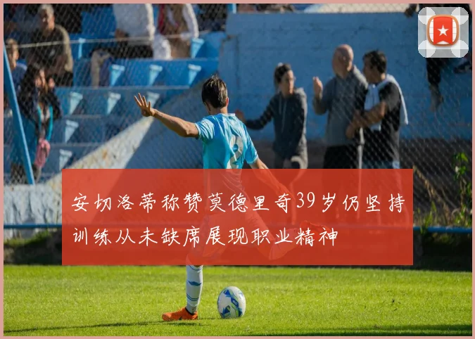 安切洛蒂称赞莫德里奇39岁仍坚持训练从未缺席展现职业精神