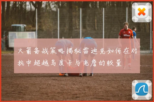 火箭备战策略揭秘雷迪克如何在对抗中超越乌度卡与老詹的较量