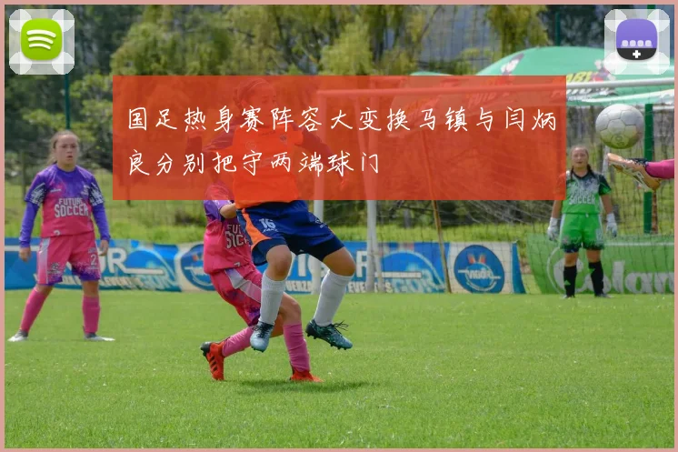 国足热身赛阵容大变换马镇与闫炳良分别把守两端球门