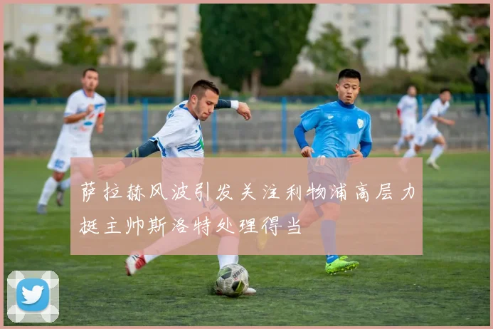 萨拉赫风波引发关注利物浦高层力挺主帅斯洛特处理得当