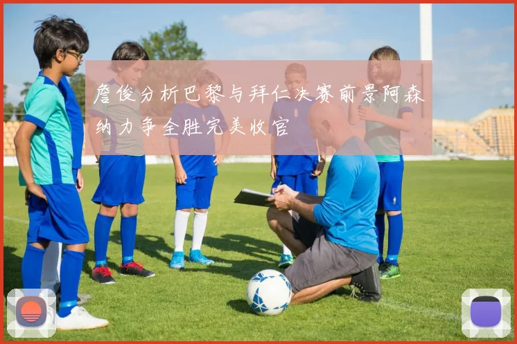 詹俊分析巴黎与拜仁决赛前景阿森纳力争全胜完美收官