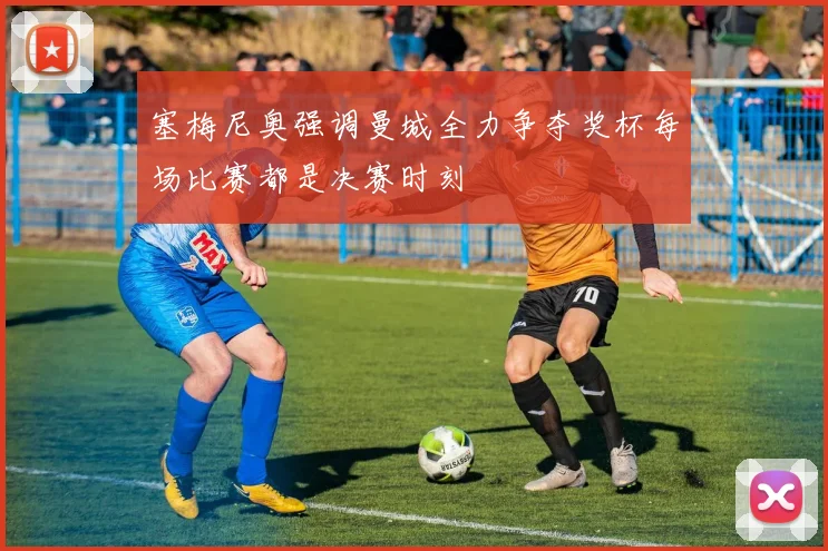塞梅尼奥强调曼城全力争夺奖杯每场比赛都是决赛时刻