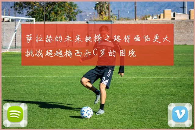 萨拉赫的未来抉择之路将面临更大挑战超越梅西和C罗的困境