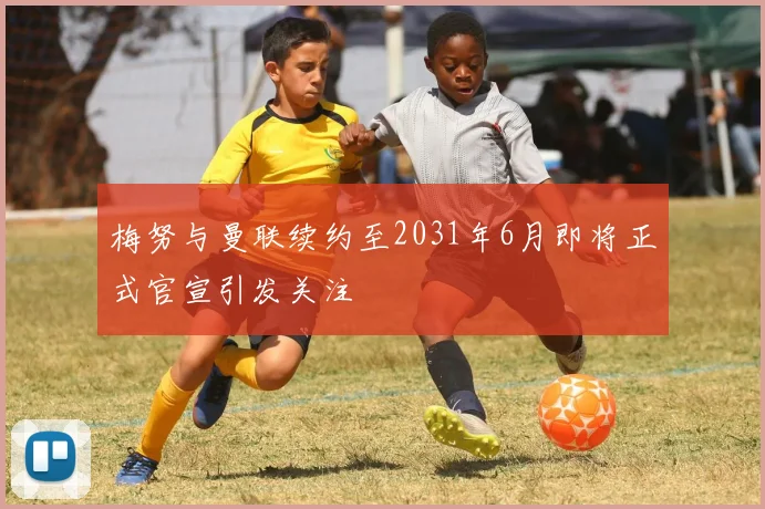 梅努与曼联续约至2031年6月即将正式官宣引发关注