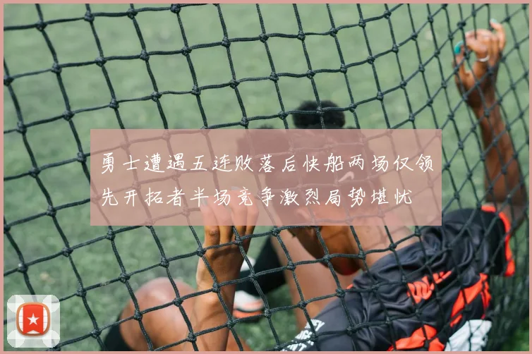 勇士遭遇五连败落后快船两场仅领先开拓者半场竞争激烈局势堪忧