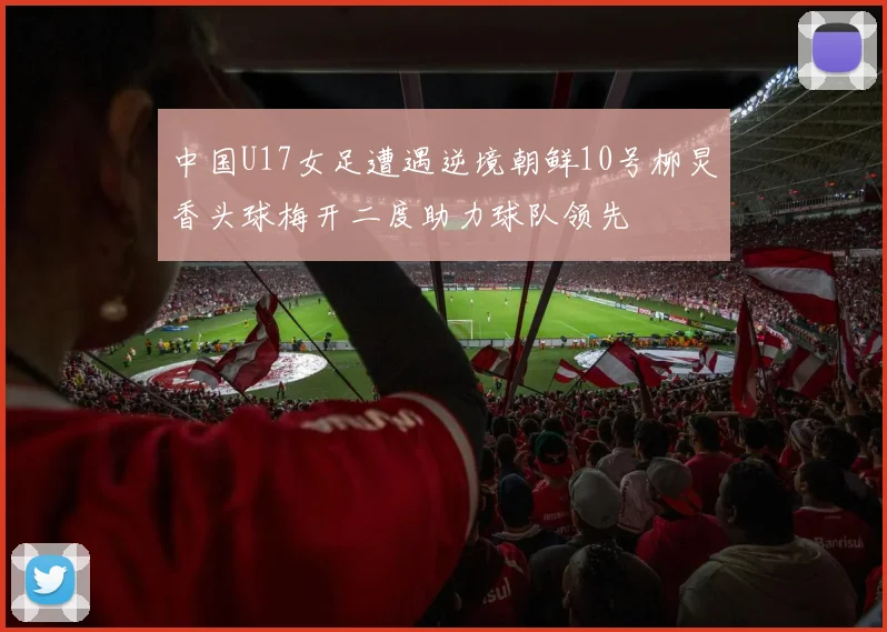 中国U17女足遭遇逆境朝鲜10号柳炅香头球梅开二度助力球队领先
